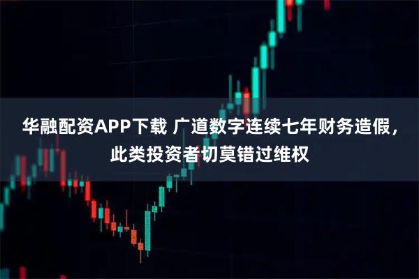 华融配资APP下载 广道数字连续七年财务造假，此类投资者切莫错过维权