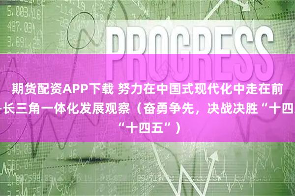 期货配资APP下载 努力在中国式现代化中走在前列——长三角一体化发展观察（奋勇争先，决战决胜“十四五”）