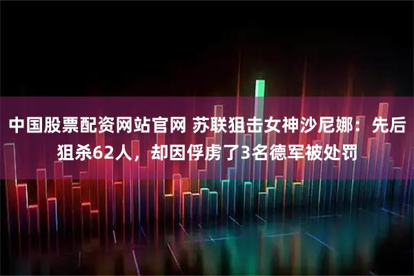 中国股票配资网站官网 苏联狙击女神沙尼娜：先后狙杀62人，却因俘虏了3名德军被处罚