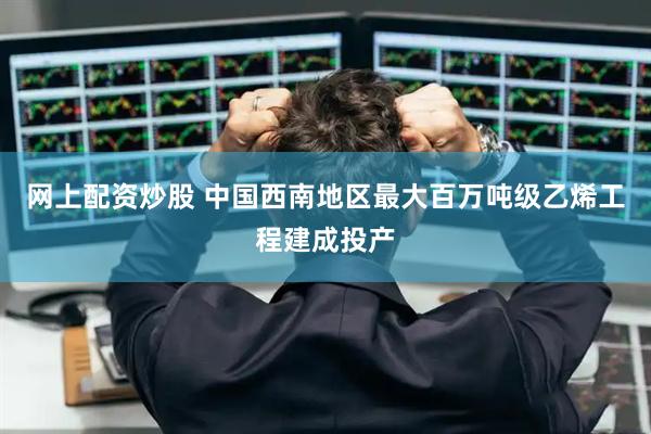 网上配资炒股 中国西南地区最大百万吨级乙烯工程建成投产