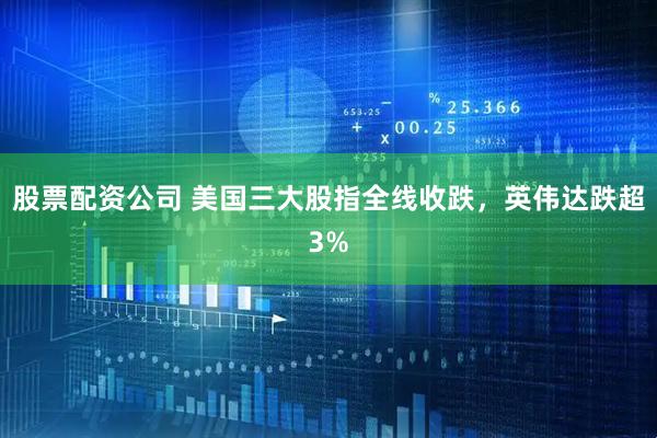 股票配资公司 美国三大股指全线收跌，英伟达跌超3%