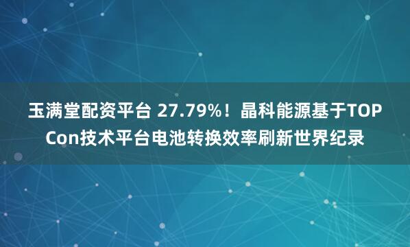 玉满堂配资平台 27.79%！晶科能源基于TOPCon技术平台电池转换效率刷新世界纪录