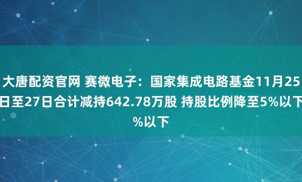大唐配资官网 赛微电子：国家集成电路基金11月25日至27日合计减持642.78万股 持股比例降至5%以下