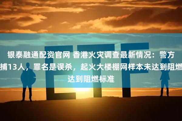 银泰融通配资官网 香港火灾调查最新情况：警方已拘捕13人，罪名是误杀，起火大楼棚网样本未达到阻燃标准