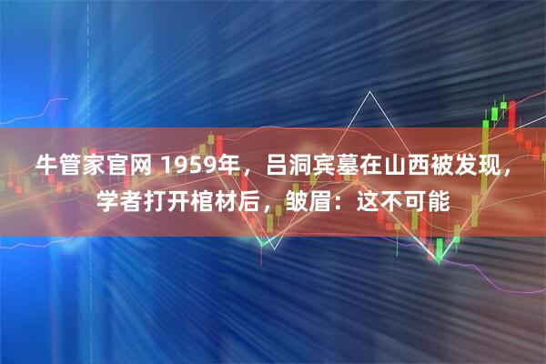 牛管家官网 1959年，吕洞宾墓在山西被发现，学者打开棺材后，皱眉：这不可能