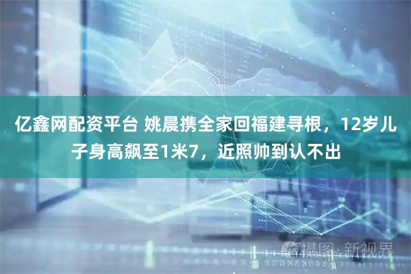 亿鑫网配资平台 姚晨携全家回福建寻根，12岁儿子身高飙至1米7，近照帅到认不出