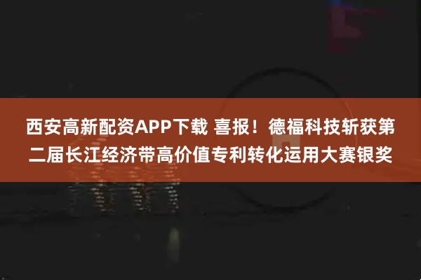 西安高新配资APP下载 喜报！德福科技斩获第二届长江经济带高价值专利转化运用大赛银奖