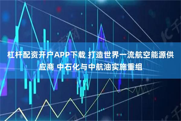 杠杆配资开户APP下载 打造世界一流航空能源供应商 中石化与中航油实施重组