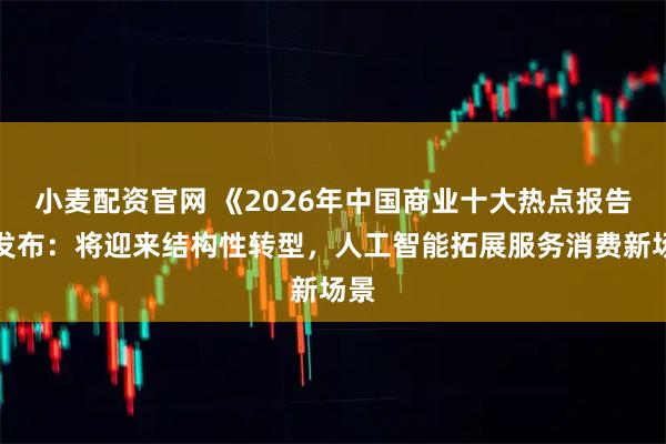 小麦配资官网 《2026年中国商业十大热点报告》发布：将迎来结构性转型，人工智能拓展服务消费新场景