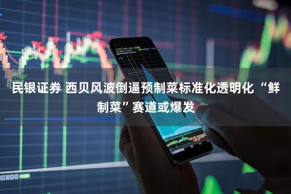 民银证券 西贝风波倒逼预制菜标准化透明化 “鲜制菜”赛道或爆发