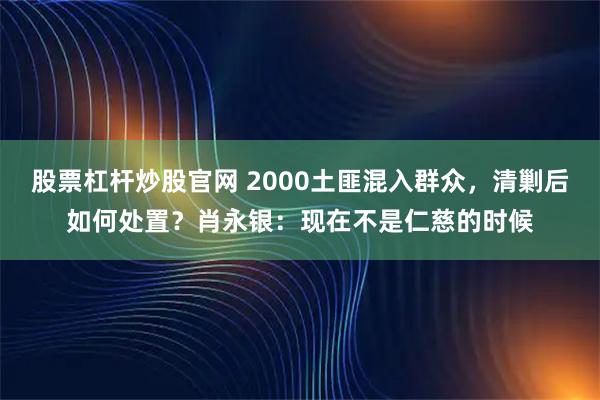 股票杠杆炒股官网 2000土匪混入群众，清剿后如何处置？肖永银：现在不是仁慈的时候