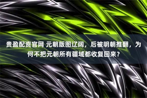 贵盈配资官网 元朝版图辽阔，后被明朝推翻，为何不把元朝所有疆域都收复回来？