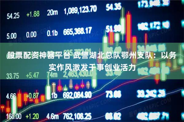 股票配资神器平台 武警湖北总队鄂州支队:以务实作风激发干事创业活力