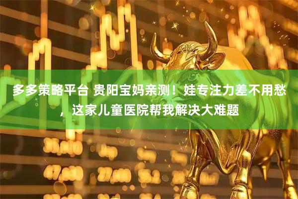 多多策略平台 贵阳宝妈亲测!娃专注力差不用愁,这家儿童医院帮我解决大难题