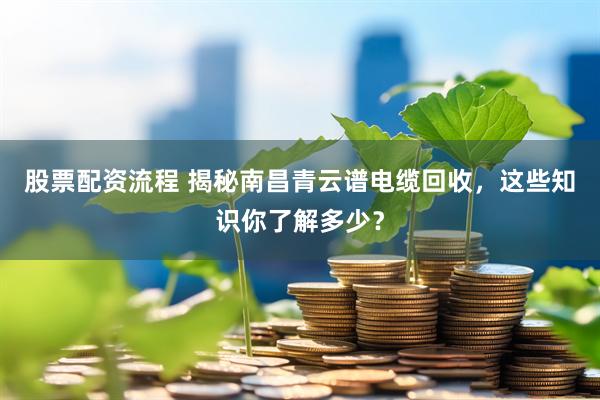 股票配资流程 揭秘南昌青云谱电缆回收，这些知识你了解多少？