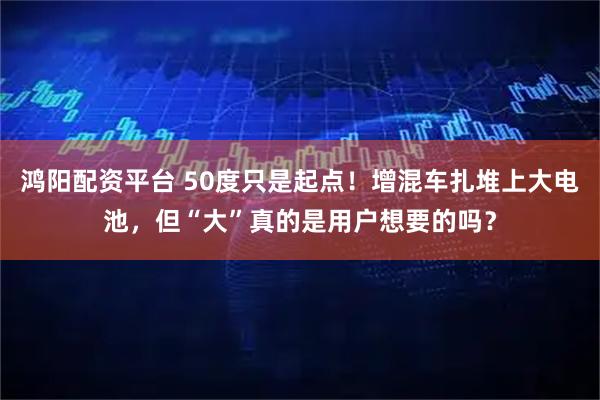 鸿阳配资平台 50度只是起点！增混车扎堆上大电池，但“大”真的是用户想要的吗？
