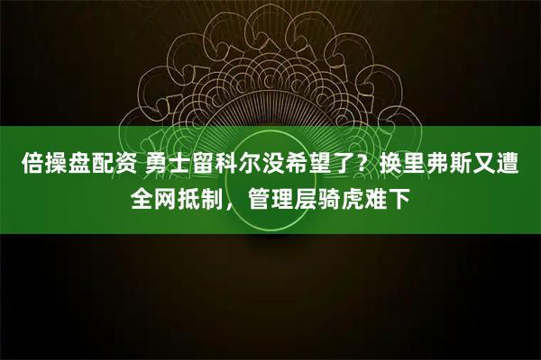 倍操盘配资 勇士留科尔没希望了？换里弗斯又遭全网抵制，管理层骑虎难下